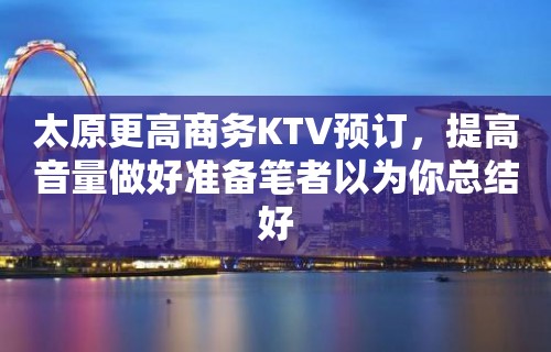 太原更高商务KTV预订，提高音量做好准备笔者以为你总结好