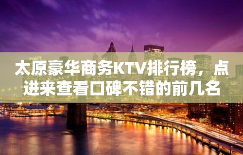 太原豪华商务KTV排行榜，点进来查看口碑不错的前几名