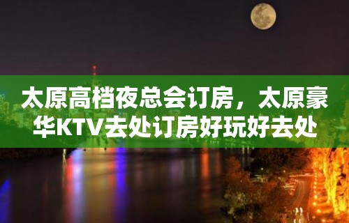 太原高档夜总会订房，太原豪华KTV去处订房好玩好去处