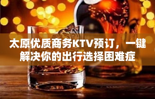 太原优质商务KTV预订，一键解决你的出行选择困难症