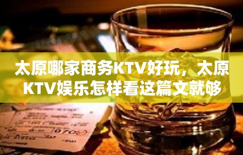 太原哪家商务KTV好玩，太原KTV娱乐怎样看这篇文就够