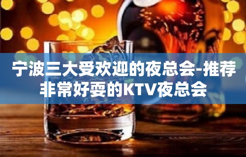 宁波三大受欢迎的夜总会-推荐非常好耍的KTV夜总会