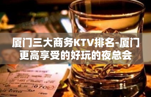 厦门三大商务KTV排名-厦门更高享受的好玩的夜总会