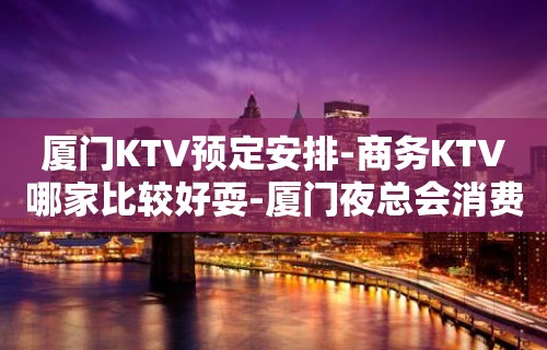 厦门KTV预定安排-商务KTV哪家比较好耍-厦门夜总会消费