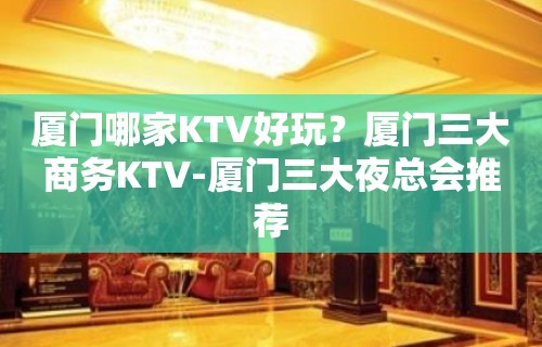 厦门哪家KTV好玩？厦门三大商务KTV-厦门三大夜总会推荐