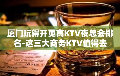 厦门玩得开更高KTV夜总会排名-这三大商务KTV值得去