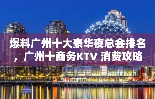 爆料广州十大豪华夜总会排名，广州十商务KTV 消费攻略