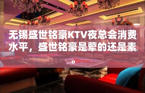 无锡盛世铭豪KTV夜总会消费水平，盛世铭豪是荤的还是素。