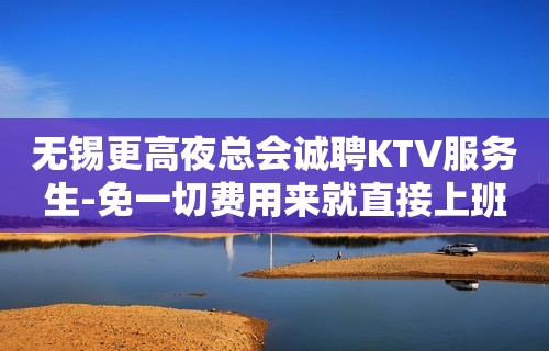 无锡更高夜总会诚聘KTV服务生-免一切费用来就直接上班