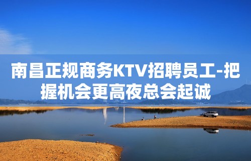 南昌正规商务KTV招聘员工-把握机会更高夜总会起诚