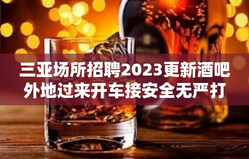 三亚场所招聘2023更新酒吧外地过来开车接安全无严打