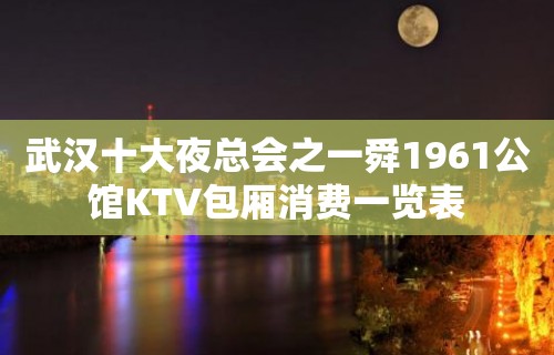 武汉十大夜总会之一舜1961公馆KTV包厢消费一览表