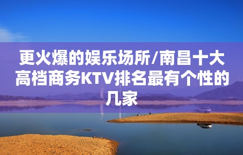 更火爆的娱乐场所/南昌十大高档商务KTV排名最有个性的几家