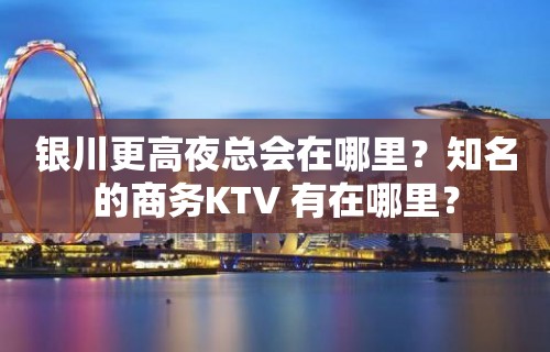 银川更高夜总会在哪里？知名的商务KTV 有在哪里？