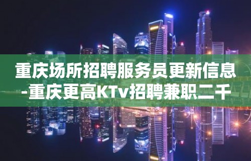 重庆场所招聘服务员更新信息-重庆更高KTv招聘兼职二千