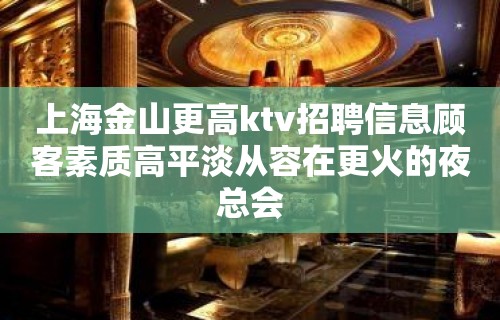 上海金山更高ktv招聘信息顾客素质高平淡从容在更火的夜总会