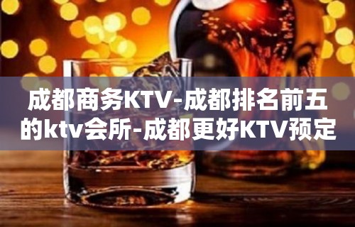 成都商务KTV-成都排名前五的ktv会所-成都更好KTV预定