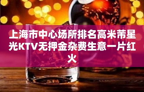 上海市中心场所排名高米芾星光KTV无押金杂费生意一片红火