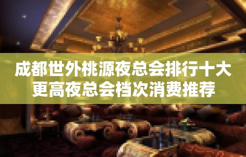 成都世外桃源夜总会排行十大更高夜总会档次消费推荐