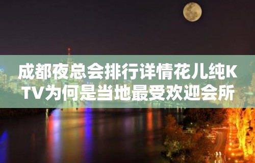 成都夜总会排行详情花儿纯KTV为何是当地最受欢迎会所