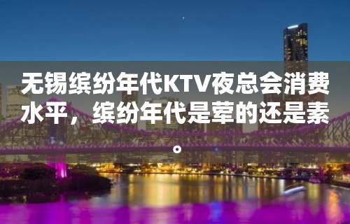 无锡缤纷年代KTV夜总会消费水平，缤纷年代是荤的还是素。