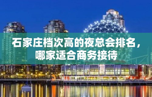 石家庄档次高的夜总会排名，哪家适合商务接待