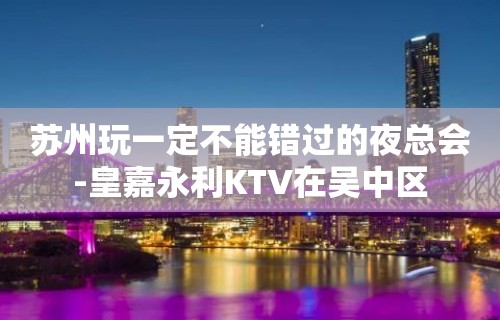 苏州玩一定不能错过的夜总会-皇嘉永利KTV在吴中区