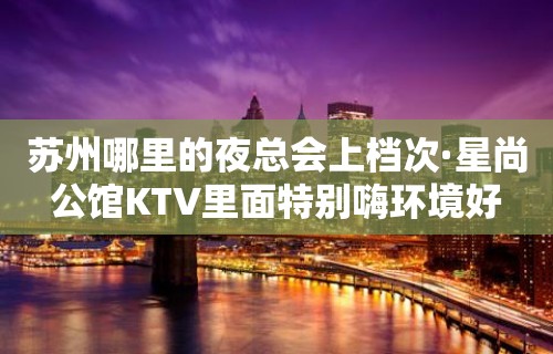 苏州哪里的夜总会上档次·星尚公馆KTV里面特别嗨环境好