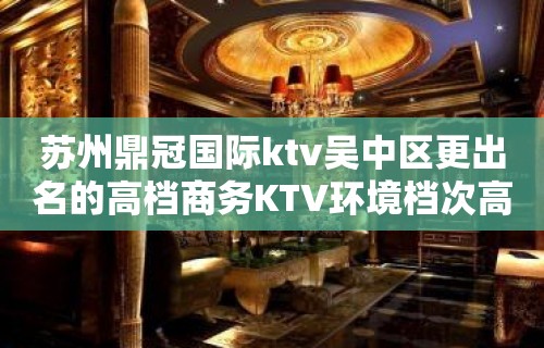 苏州鼎冠国际ktv吴中区更出名的高档商务KTV环境档次高