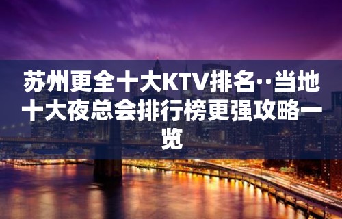 苏州更全十大KTV排名··当地十大夜总会排行榜更强攻略一览