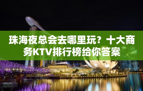 珠海夜总会去哪里玩？十大商务KTV排行榜给你答案