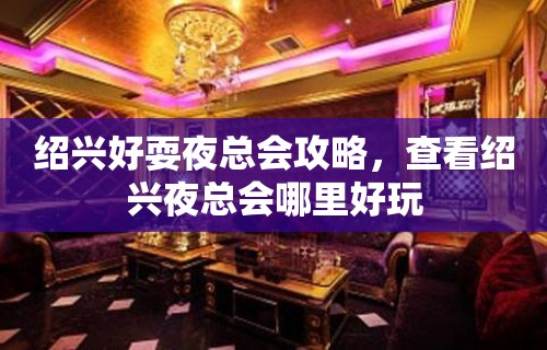 绍兴好耍夜总会攻略，查看绍兴夜总会哪里好玩