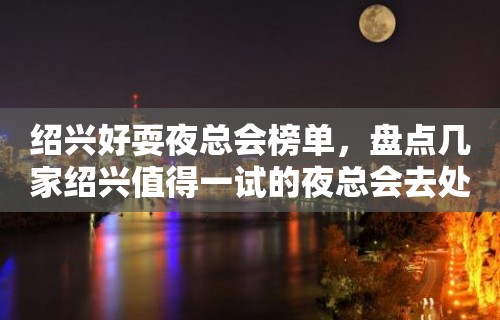 绍兴好耍夜总会榜单，盘点几家绍兴值得一试的夜总会去处