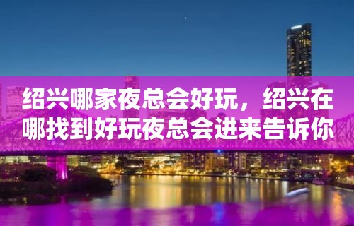 绍兴哪家夜总会好玩，绍兴在哪找到好玩夜总会进来告诉你