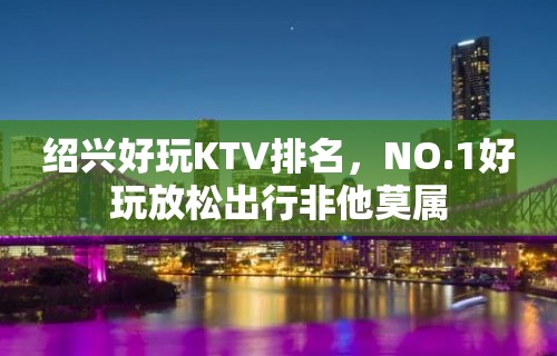 绍兴好玩KTV排名，NO.1好玩放松出行非他莫属