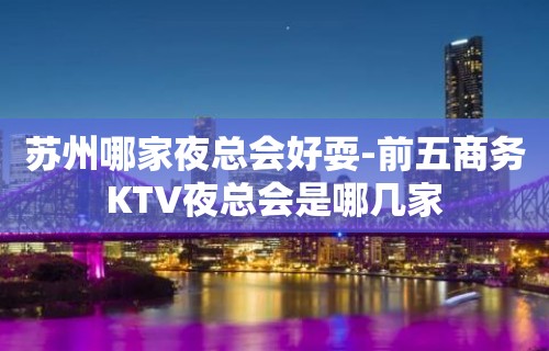 苏州哪家夜总会好耍-前五商务KTV夜总会是哪几家