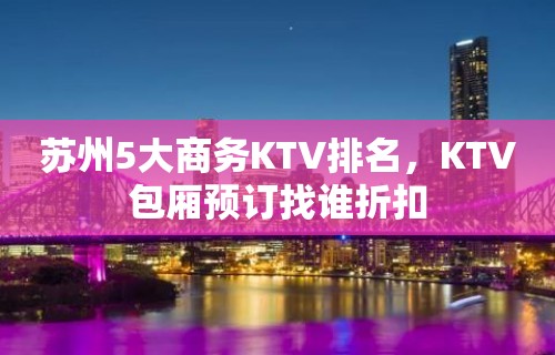 苏州5大商务KTV排名，KTV包厢预订找谁折扣