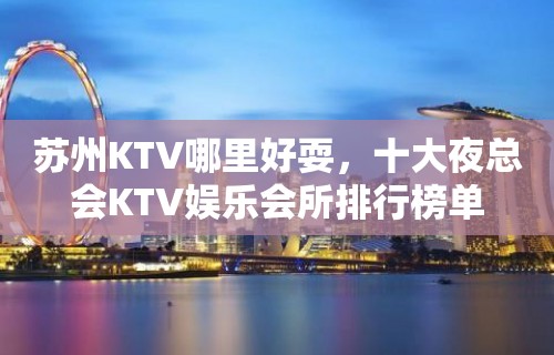 苏州KTV哪里好耍，十大夜总会KTV娱乐会所排行榜单