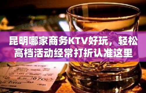 昆明哪家商务KTV好玩，轻松高档活动经常打折认准这里