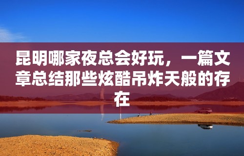 昆明哪家夜总会好玩，一篇文章总结那些炫酷吊炸天般的存在