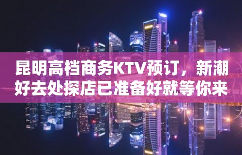 昆明高档商务KTV预订，新潮好去处探店已准备好就等你来