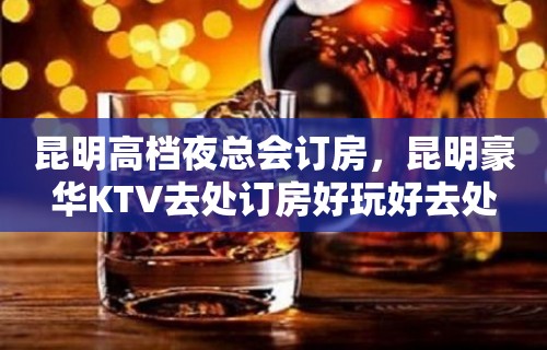 昆明高档夜总会订房，昆明豪华KTV去处订房好玩好去处