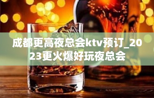 成都更高夜总会ktv预订_2023更火爆好玩夜总会