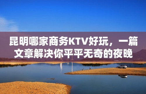 昆明哪家商务KTV好玩，一篇文章解决你平平无奇的夜晚