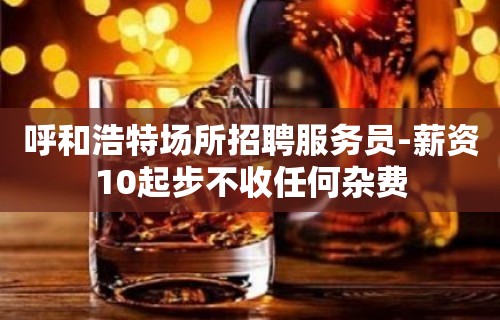 呼和浩特场所招聘服务员-薪资10起步不收任何杂费