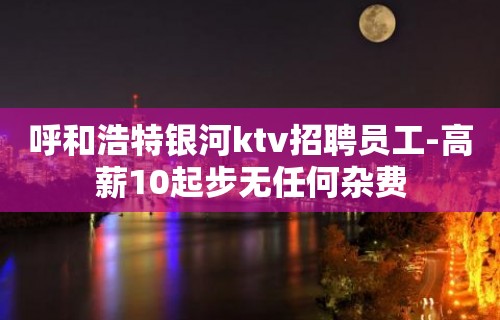 呼和浩特银河ktv招聘员工-高薪10起步无任何杂费