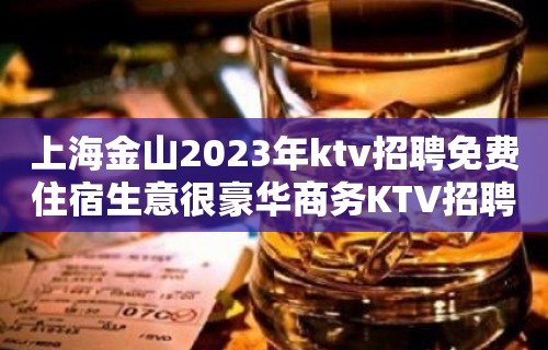 上海金山2023年ktv招聘免费住宿生意很豪华商务KTV招聘