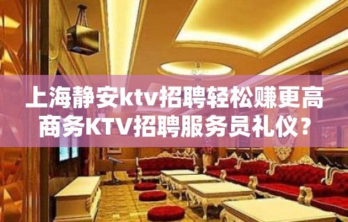 上海静安ktv招聘轻松赚更高商务KTV招聘服务员礼仪？