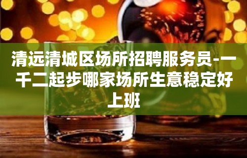 清远清城区场所招聘服务员-一千二起步哪家场所生意稳定好上班