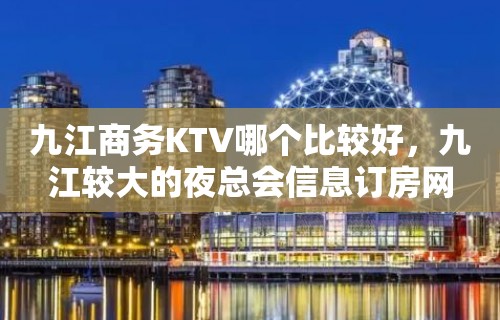 九江商务KTV哪个比较好，九江较大的夜总会信息订房网